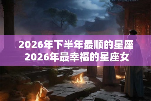 2026年下半年最顺的星座 2026年最幸福的星座女
