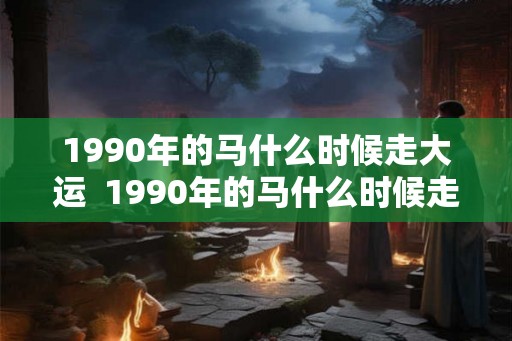 1990年的马什么时候走大运  1990年的马什么时候走财运