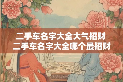 二手车名字大全大气招财 二手车名字大全哪个最招财 二手车名字大全大气招财 二手车名字大全哪个最招财
