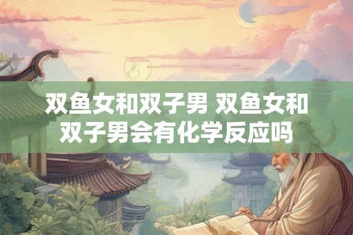 双鱼女和双子男 双鱼女和双子男会有化学反应吗