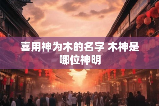 喜用神为木的名字 木神是哪位神明