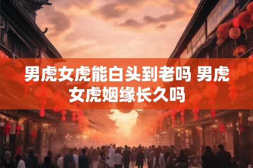 男虎女虎能白头到老吗 男虎女虎姻缘长久吗