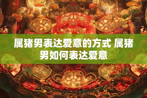 属猪男表达爱意的方式 属猪男如何表达爱意 属猪男表达爱意的方式 属猪男如何表达爱意