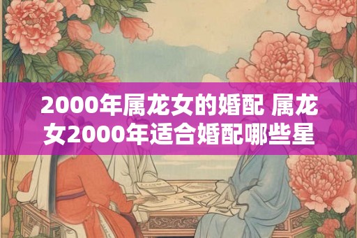 2000年属龙女的婚配 属龙女2000年适合婚配哪些星座男