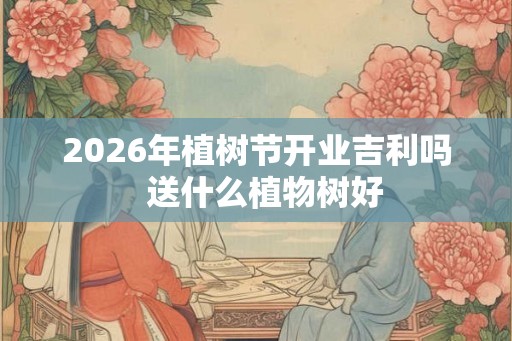 2026年植树节开业吉利吗  送什么植物树好