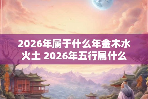 2026年属于什么年金木水火土 2026年五行属什么 2026年属于什么年金木水火土 2026年五行属什么