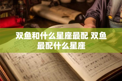 双鱼和什么星座最配 双鱼最配什么星座 双鱼和什么星座最配 双鱼最配什么星座