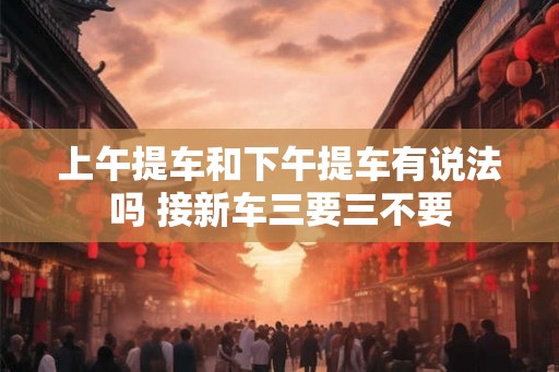 上午提车和下午提车有说法吗 接新车三要三不要
