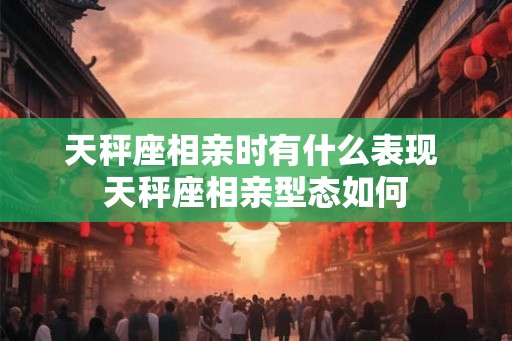 天秤座相亲时有什么表现 天秤座相亲型态如何
