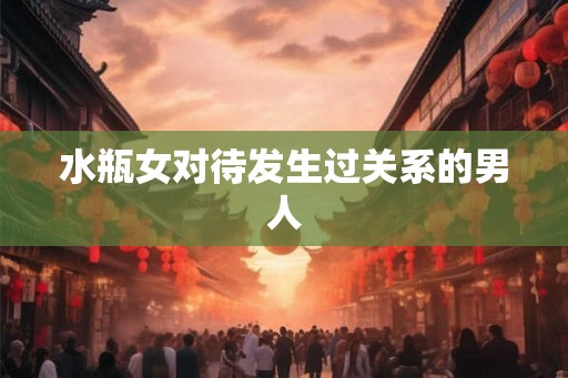 水瓶女对待发生过关系的男人 水瓶女对待发生过关系的男人