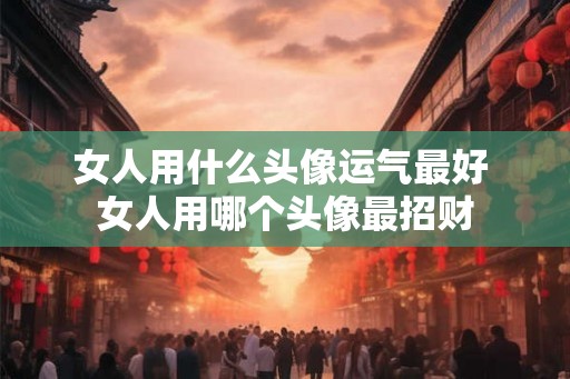 女人用什么头像运气最好 女人用哪个头像最招财