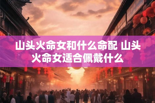 山头火命女和什么命配 山头火命女适合佩戴什么