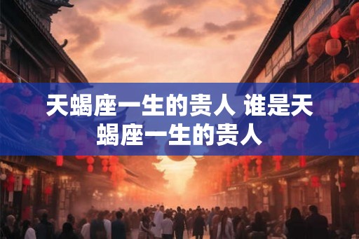 天蝎座一生的贵人 谁是天蝎座一生的贵人 天蝎座一生的贵人 谁是天蝎座一生的贵人