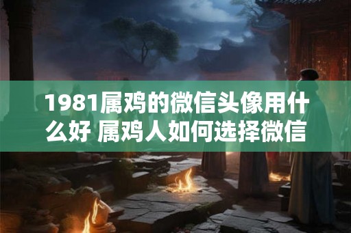 1981属鸡的微信头像用什么好 属鸡人如何选择微信头像