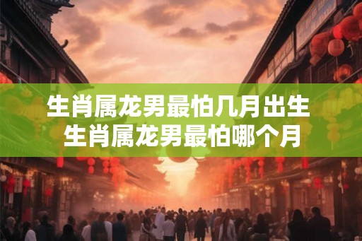 生肖属龙男最怕几月出生 生肖属龙男最怕哪个月