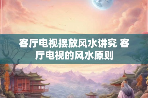 客厅电视摆放风水讲究 客厅电视的风水原则 客厅电视摆放风水讲究 客厅电视的风水原则