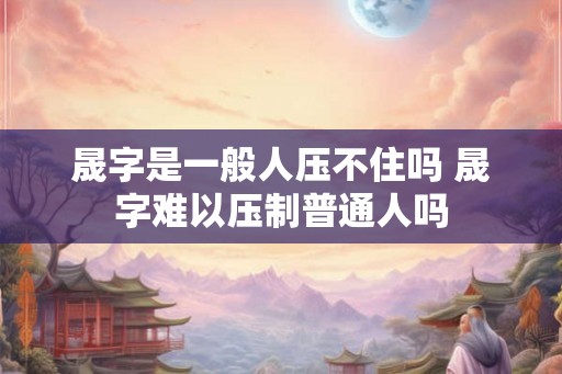 晟字是一般人压不住吗 晟字难以压制普通人吗