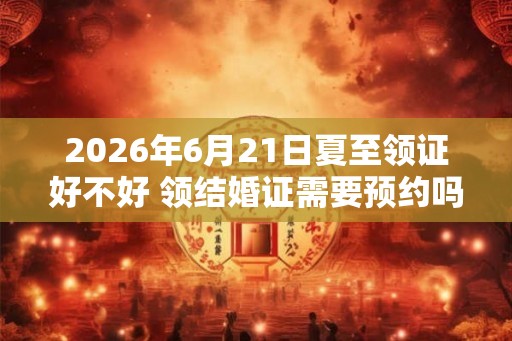 2026年6月21日夏至领证好不好 领结婚证需要预约吗