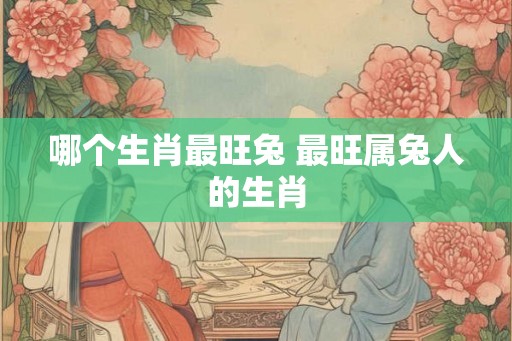 哪个生肖最旺兔 最旺属兔人的生肖