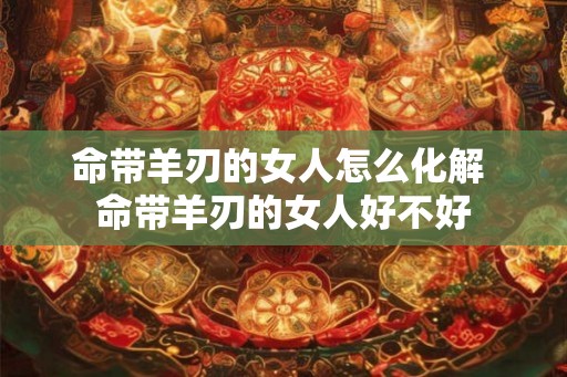 命带羊刃的女人怎么化解 命带羊刃的女人好不好