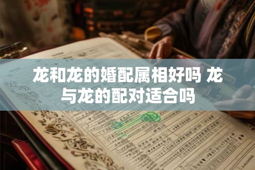 龙和龙的婚配属相好吗 龙与龙的配对适合吗