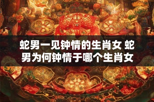 蛇男一见钟情的生肖女 蛇男为何钟情于哪个生肖女