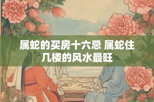 属蛇的买房十六忌 属蛇住几楼的风水最旺 属蛇的买房十六忌 属蛇住几楼的风水最旺