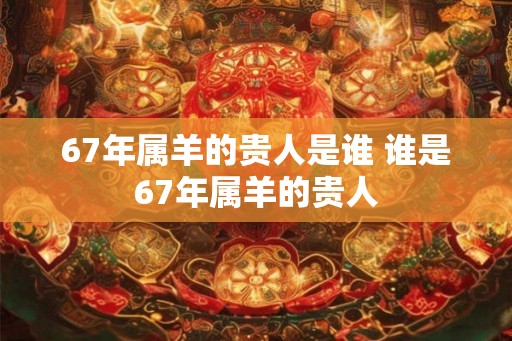 67年属羊的贵人是谁 谁是67年属羊的贵人