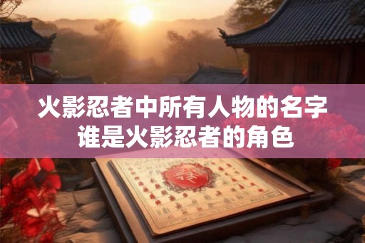 火影忍者中所有人物的名字 谁是火影忍者的角色 火影忍者中所有人物的名字 谁是火影忍者的角色