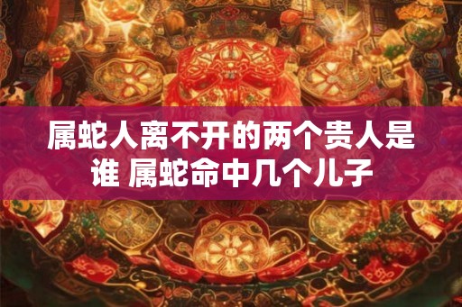 属蛇人离不开的两个贵人是谁 属蛇命中几个儿子