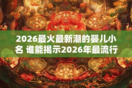 2026最火最新潮的婴儿小名 谁能揭示2026年最流行的婴儿小名
