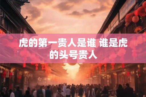 虎的第一贵人是谁 谁是虎的头号贵人 虎的第一贵人是谁 谁是虎的头号贵人