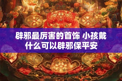 辟邪最厉害的首饰 小孩戴什么可以辟邪保平安
