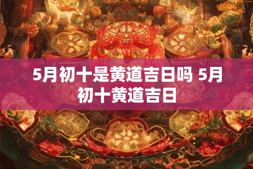5月初十是黄道吉日吗 5月初十黄道吉日