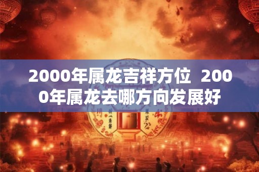 2000年属龙吉祥方位 2000年属龙去哪方向发展好 2000年属龙吉祥方位 2000年属龙去哪方向发展好