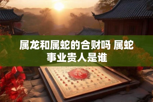 属龙和属蛇的合财吗 属蛇事业贵人是谁