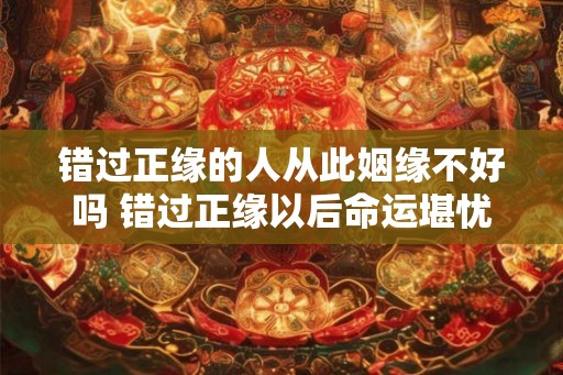 错过正缘的人从此姻缘不好吗 错过正缘以后命运堪忧 错过正缘的人从此姻缘不好吗 错过正缘以后命运堪忧