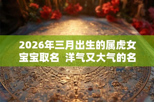 2026年三月出生的属虎女宝宝取名  洋气又大气的名字