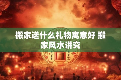 搬家送什么礼物寓意好 搬家风水讲究 搬家送什么礼物寓意好 搬家风水讲究