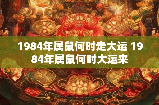 1984年属鼠何时走大运 1984年属鼠何时大运来 1984年属鼠何时走大运 1984年属鼠何时大运来
