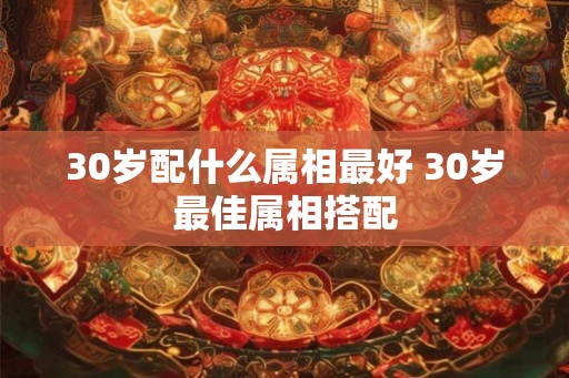 30岁配什么属相最好 30岁最佳属相搭配