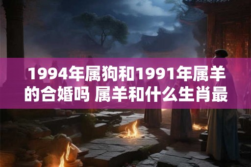 1994年属狗和1991年属羊的合婚吗 属羊和什么生肖最配
