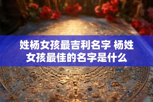 姓杨女孩最吉利名字 杨姓女孩最佳的名字是什么
