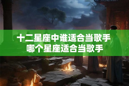 十二星座中谁适合当歌手 哪个星座适合当歌手
