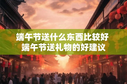 端午节送什么东西比较好 端午节送礼物的好建议