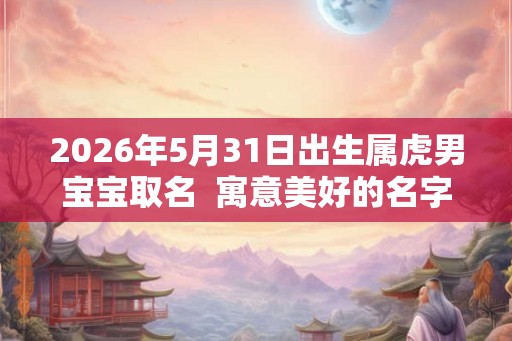 2026年5月31日出生属虎男宝宝取名  寓意美好的名字