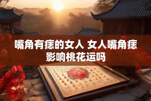 嘴角有痣的女人 女人嘴角痣影响桃花运吗 嘴角有痣的女人 女人嘴角痣影响桃花运吗