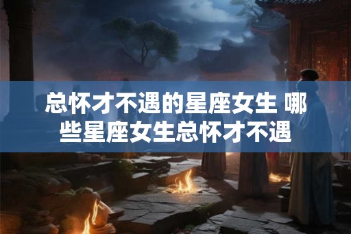 总怀才不遇的星座女生 哪些星座女生总怀才不遇
