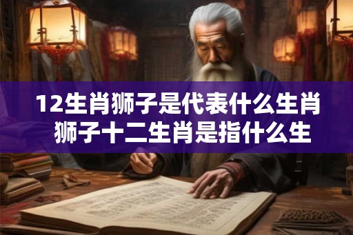 12生肖狮子是代表什么生肖 狮子十二生肖是指什么生肖 12生肖狮子是代表什么生肖 狮子十二生肖是指什么生肖