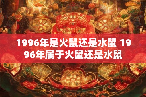 1996年是火鼠还是水鼠 1996年属于火鼠还是水鼠